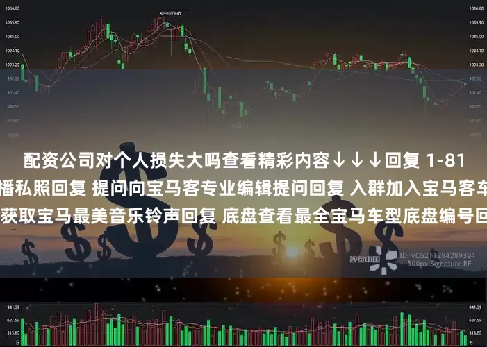 配资公司对个人损失大吗查看精彩内容↓↓↓回复 1-81任意数字查看2022宝马主播私照回复 提问向宝马客专业编辑提问回复 入群加入宝马客车友群回复 铃声获取宝马最美音乐铃声回复 底盘查看最全宝马车型底盘编号回复 按键查看宝马按键使用大全发布于：上海市