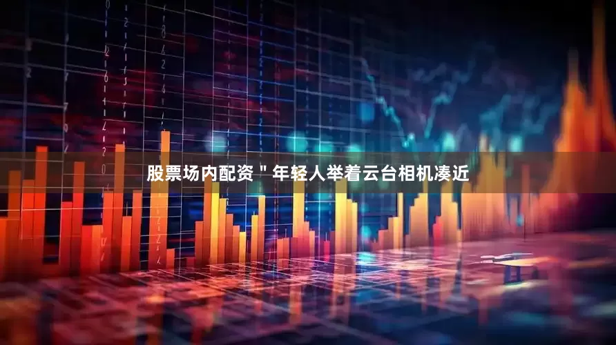 股票场内配资＂年轻人举着云台相机凑近