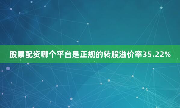 股票配资哪个平台是正规的转股溢价率35.22%