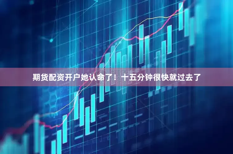 期货配资开户她认命了！十五分钟很快就过去了