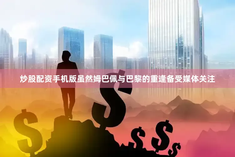 炒股配资手机版虽然姆巴佩与巴黎的重逢备受媒体关注