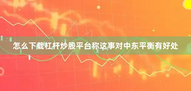 怎么下载杠杆炒股平台称这事对中东平衡有好处