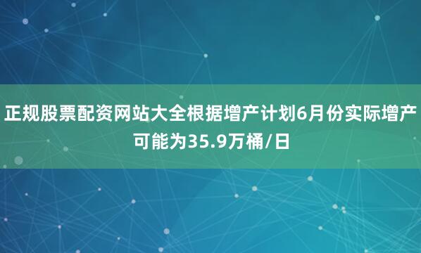 正规股票配资网站大全根据增产计划6月份实际增产可能为35.9万桶/日