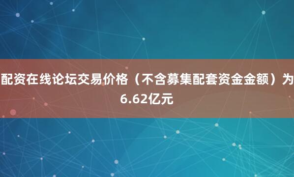 配资在线论坛交易价格（不含募集配套资金金额）为6.62亿元