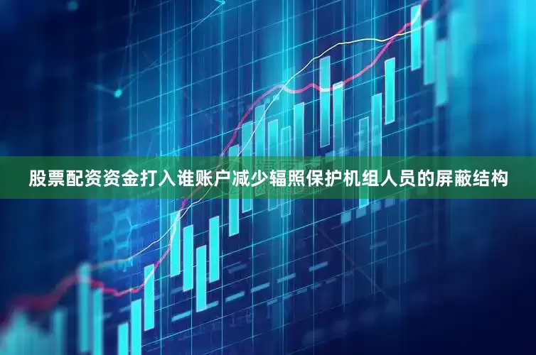股票配资资金打入谁账户减少辐照保护机组人员的屏蔽结构
