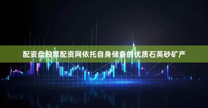 配资盘股票配资网依托自身储备的优质石英砂矿产