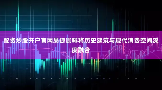 配资炒股开户官网易捷咖啡将历史建筑与现代消费空间深度融合